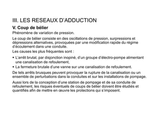 III. LES RESEAUX D’ADDUCTION
V. Coup de bélier
Phénomène de variation de pression.
Le coup de bélier consiste en des oscillations de pression, surpressions et
dépressions alternatives, provoquées par une modification rapide du régime
d’écoulement dans une conduite.
Les causes les plus fréquentes sont :
 L’arrêt brutal, par disjonction inopiné, d’un groupe d’électro-pompe alimentant
une canalisation de refoulement,
 La fermeture brutale d’une vanne sur une canalisation de refoulement.
De tels arrêts brusques peuvent provoquer la rupture de la canalisation ou un
ensemble de perturbations dans la conduites et sur les installations de pompage.
Aussi lors de la conception d’une station de pompage et de sa conduite de
refoulement, les risques éventuels de coups de bélier doivent être étudiés et
quantifiés afin de mettre en œuvre les protections qui s’imposent.
 