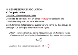 III. LES RESEAUX D’ADDUCTION
V. Coup de bélier
Calcul de l’effet de coup de bélier
Une onde de célérité met un temps pour parcourir une
conduite de longueur en sens aller-retour.
Soit 𝑓 le temps de fermeture/ouverture d’une vanne ou d’un groupe de
pompage. On distingue alors deux cas de figure :
Cas 1 : variation brutale du régime d’écoulement, dû à la fermeture rapide
d’une vanne ou à l’arrêt brutal du fonctionnement d’un groupe électropompe
𝒇
La variation de la pression dans ce cas est :
 