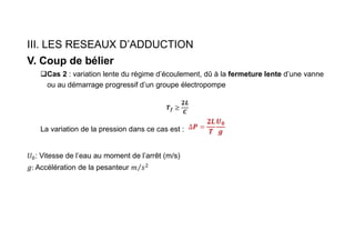 III. LES RESEAUX D’ADDUCTION
V. Coup de bélier
Cas 2 : variation lente du régime d’écoulement, dû à la fermeture lente d’une vanne
ou au démarrage progressif d’un groupe électropompe
𝑻𝒇 ≥
𝟐𝑳
𝑪
La variation de la pression dans ce cas est :
: Vitesse de l’eau au moment de l’arrêt (m/s)
Accélération de la pesanteur
 