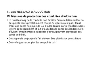 III. LES RESEAUX D’ADDUCTION
VI. Mesures de protection des conduites d’adduction
 Le profil en long de la conduite doit faciliter l’accumulation de l’air en
des points hauts préalablement choisis. Si le terrain est plat, il faut
créer une pente minimale de 0.2 à 0.3% dans la partie montante dans
le sens de l’écoulement et 0.4 à 0.6% dans la partie descendante afin
d’éviter l’entraînement des poches d’air qui peuvent provoquer des
coups de bélier.
 Des appareils de purge de l’air doivent être placés aux points hauts
 Des vidanges seront placées aux points bas.
 