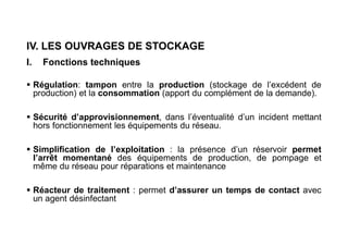 IV. LES OUVRAGES DE STOCKAGE
I. Fonctions techniques
 Régulation: tampon entre la production (stockage de l’excédent de
production) et la consommation (apport du complément de la demande).
 Sécurité d’approvisionnement, dans l’éventualité d’un incident mettant
hors fonctionnement les équipements du réseau.
 Simplification de l’exploitation : la présence d’un réservoir permet
l’arrêt momentané des équipements de production, de pompage et
même du réseau pour réparations et maintenance
 Réacteur de traitement : permet d’assurer un temps de contact avec
un agent désinfectant
 