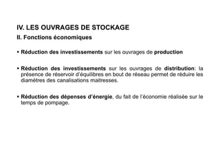 IV. LES OUVRAGES DE STOCKAGE
II. Fonctions économiques
 Réduction des investissements sur les ouvrages de production
 Réduction des investissements sur les ouvrages de distribution: la
présence de réservoir d’équilibres en bout de réseau permet de réduire les
diamètres des canalisations maitresses.
 Réduction des dépenses d’énergie, du fait de l’économie réalisée sur le
temps de pompage.
 