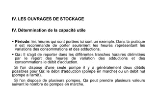 IV. LES OUVRAGES DE STOCKAGE
IV. Détermination de la capacité utile
 Période: les heures qui sont portées ici sont un exemple. Dans la pratique
il est recommande de porter seulement les heures représentant les
variations des consommations et des adductions.
 Qa: Il s'agit de reporter dans les différentes tranches horaires délimitées
par le report des heures de variation des adductions et des
consommations le débit d'adduction.
Si l'on dispose d'une seule pompe il y a généralement deux débits
possibles pour Qa: le débit d'adduction (pompe en marche) ou un débit nul
(pompe a l'arrêt).
Si l'on dispose de plusieurs pompes, Qa peut prendre plusieurs valeurs
suivant le nombre de pompes en marche.
 