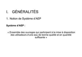 I. GÉNÉRALITÉS
1. Notion de Système d’AEP
Système d’AEP :
« Ensemble des ouvrages qui participent à la mise à disposition
des utilisateurs d’une eau de bonne qualité et en quantité
suffisante »
 