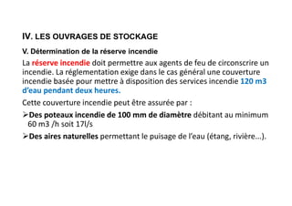 IV. LES OUVRAGES DE STOCKAGE
V. Détermination de la réserve incendie
La réserve incendie doit permettre aux agents de feu de circonscrire un
incendie. La réglementation exige dans le cas général une couverture
incendie basée pour mettre à disposition des services incendie 120 m3
d’eau pendant deux heures.
Cette couverture incendie peut être assurée par :
Des poteaux incendie de 100 mm de diamètre débitant au minimum
60 m3 /h soit 17l/s
Des aires naturelles permettant le puisage de l’eau (étang, rivière...).
 