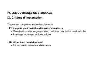 IV. LES OUVRAGES DE STOCKAGE
IX. Critères d’implantation
Trouver un compromis entre deux facteurs
 Être le plus près possible des consommateurs
• Minimisations des longueurs des conduites principales de distribution
• Avantage technique et économique
 Se situer à un point dominant
• Réduction de la hauteur d’élévation
 