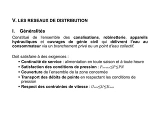 V. LES RESEAUX DE DISTRIBUTION
I. Généralités
Constitué de l’ensemble des canalisations, robinetterie, appareils
hydrauliques et ouvrages de génie civil qui délivrent l’eau au
consommateur via un branchement privé ou un point d’eau collectif.
Doit satisfaire à des exigences :
 Continuité de service : alimentation en toute saison et à toute heure
 Satisfaction des conditions de pression : 𝑠𝑒𝑟𝑣𝑖𝑐𝑒
 Couverture de l’ensemble de la zone concernée
 Transport des débits de pointe en respectant les conditions de
pression
 Respect des contraintes de vitesse : 𝑚𝑖𝑛 𝑚𝑎𝑥
 