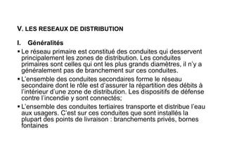 V. LES RESEAUX DE DISTRIBUTION
I. Généralités
 Le réseau primaire est constitué des conduites qui desservent
principalement les zones de distribution. Les conduites
primaires sont celles qui ont les plus grands diamètres, il n’y a
généralement pas de branchement sur ces conduites.
 L’ensemble des conduites secondaires forme le réseau
secondaire dont le rôle est d’assurer la répartition des débits à
l’intérieur d’une zone de distribution. Les dispositifs de défense
contre l’incendie y sont connectés;
 L’ensemble des conduites tertiaires transporte et distribue l’eau
aux usagers. C’est sur ces conduites que sont installés la
plupart des points de livraison : branchements privés, bornes
fontaines
 