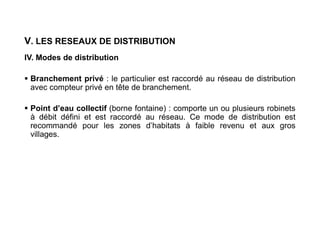 V. LES RESEAUX DE DISTRIBUTION
IV. Modes de distribution
 Branchement privé : le particulier est raccordé au réseau de distribution
avec compteur privé en tête de branchement.
 Point d’eau collectif (borne fontaine) : comporte un ou plusieurs robinets
à débit défini et est raccordé au réseau. Ce mode de distribution est
recommandé pour les zones d’habitats à faible revenu et aux gros
villages.
 