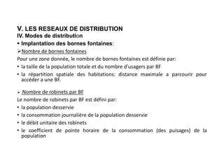 V. LES RESEAUX DE DISTRIBUTION
IV. Modes de distribution
 Implantation des bornes fontaines:
Nombre de bornes fontaines
Pour une zone donnée, le nombre de bornes fontaines est définie par:
• la taille de la population totale et du nombre d'usagers par BF
• la répartition spatiale des habitations: distance maximale a parcourir pour
accéder a une BF.
 Nombre de robinets par BF
Le nombre de robinets par BF est défini par:
• la population desservie
• la consommation journalière de la population desservie
• le débit unitaire des robinets
• le coefficient de pointe horaire de la consommation (des puisages) de la
population
 