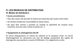 V. LES RESEAUX DE DISTRIBUTION
IV. Modes de distribution
Autres considérations
• Pour des raisons de sécurité on évitera les traversées des routes à fort trafic,
• On tiendra compte de l'accessibilité en toute saison,
• On peut être amené a prendre en compte la spécificité de certains lieux,
(marches, lieux de culte, écoles et lycées etc…).
 Equipements et aménagement des BF
En terme d’équipement on notera les robinets et le compteur d'eau. En terme
d’aménagement on retrouvera une aire de dallage comportant des rigoles de
drainage des eaux perdues un puits d'infiltration. Il y a également un abri.
 