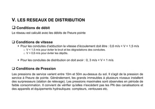 V. LES RESEAUX DE DISTRIBUTION
 Conditions de débit
Le réseau est calculé avec les débits de l'heure pointe
 Conditions de vitesse
 Pour les conduites d’adduction la vitesse d’écoulement doit être : 0,6 m/s < V < 1,5 m/s
o V < 1,5 m/s pour éviter le bruit et les dégradations des conduites.
o V > 0,6 m/s pour éviter les dépôts.
 Pour les conduites de distribution on doit avoir : 0, 3 m/s < V < 1 m/s
 Conditions de Pression
Les pressions de service varient entre 10m et 50m au-dessus du sol. Il s'agit de la pression de
service à l'heure de pointe. Généralement, les grands immeubles à plusieurs niveaux installent
des surpresseurs (station de relevage). Les pressions maximales sont observées en période de
faible consommation. Il convient de vérifier qu'elles n'excèdent pas les PN des canalisations et
des appareils et équipements hydrauliques: compteurs, ventouses etc.
 