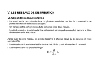 V. LES RESEAUX DE DISTRIBUTION
VI. Calcul des réseaux ramifiés
• Le nœud est la rencontre de deux ou plusieurs conduites, un lieu de concentration de
points de livraison de l’eau aux usagers.
• Un tronçon est la portion de conduite comprise entre deux nœuds.
• Le débit entrant et le débit sortant se définissent par rapport au nœud et exprime le bilan
des écoulements à ce nœud.
Après avoir tracé le réseau, les débits desservis à chaque nœud ou de service en route
sont identifiés
• Le débit desservi à un nœud est la somme des débits ponctuels soutirés à ce nœud.
• Le débit desservi sur chaque tronçon
 