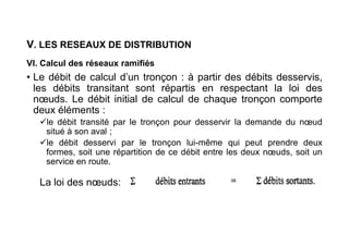 V. LES RESEAUX DE DISTRIBUTION
VI. Calcul des réseaux ramifiés
• Le débit de calcul d’un tronçon : à partir des débits desservis,
les débits transitant sont répartis en respectant la loi des
nœuds. Le débit initial de calcul de chaque tronçon comporte
deux éléments :
le débit transité par le tronçon pour desservir la demande du nœud
situé à son aval ;
le débit desservi par le tronçon lui-même qui peut prendre deux
formes, soit une répartition de ce débit entre les deux nœuds, soit un
service en route.
La loi des nœuds:
 