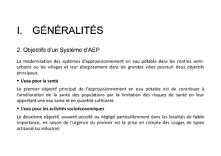 I. GÉNÉRALITÉS
2. Objectifs d’un Système d’AEP
La modernisation des systèmes d’approvisionnement en eau potable dans les centres semi-
urbains ou les villages et leur élargissement dans les grandes villes poursuit deux objectifs
principaux:
 L’eau pour la santé
Le premier objectif principal de l’approvisionnement en eau potable est de contribuer à
l’amélioration de la santé des populations par la limitation des risques de santé en leur
apportant une eau saine et en quantité suffisante
 L’eau pour les activités socioéconomiques
Le deuxième objectif, souvent occulté ou négligé particulièrement dans les localités de faible
importance, en raison de l’urgence du premier est la prise en compte des usages de types
artisanal ou industriel
 