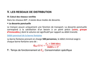 V. LES RESEAUX DE DISTRIBUTION
VI. Calcul des réseaux ramifiés
Dans les réseaux AEP ; il existe deux modes de desserte.
 La desserte ponctuelle
Le tronçon assure uniquement une fonction de transport. La desserte ponctuelle
correspond à la satisfaction d’un besoin à un point précis (usine, groupe
d’immeubles,) dont le volume est significatif par rapport au débit transité.
Débit ponctuel de la borne fontaine
La borne fontaine prenant en charge 500 personnes, le débit minimal exigé à
chaque borne fontaine sera de :
𝑩𝑭
𝒔
T : Temps de fonctionnement et : Consommation spécifique
 