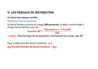 V. LES RESEAUX DE DISTRIBUTION
VI. Calcul des réseaux ramifiés
Nombre de bornes fontaines
La borne fontaine prenant en charge 500 personnes, le débit minimal exigé à
chaque borne fontaine sera de :
: Pourcentage de la population s’alimentant au niveau des BF
Pour le débit total des bornes fontaines, on a :
𝑩𝑭Tot (l/s)=Nombre de bornes fontaines 𝑩𝑭
 