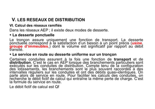 V. LES RESEAUX DE DISTRIBUTION
VI. Calcul des réseaux ramifiés
Dans les réseaux AEP ; il existe deux modes de desserte.
 La desserte ponctuelle
Le tronçon assure uniquement une fonction de transport. La desserte
ponctuelle correspond à la satisfaction d’un besoin à un point précis (usine,
groupe d’immeubles,) dont le volume est significatif par rapport au débit
transité.
 Le service en route ou desserte uniforme sur un tronçon
Certaines conduites assurent à la fois une fonction de transport et de
distribution. C’est le cas en AEP lorsque des branchements particuliers sont
exécutés sur les conduites de distribution. Compte tenu de la configuration
des lotissements, les branchements sont le plus souvent raccordés à des
intervalles réguliers sur les conduites et ont des débits quasi-identiques. On
parle alors de service en route. Pour faciliter les calculs des conduites, on
recherche le débit fictif de calcul qui entraîne la même perte de charge. C’est
la formule du service en route.
Le débit fictif de calcul est Qf
 