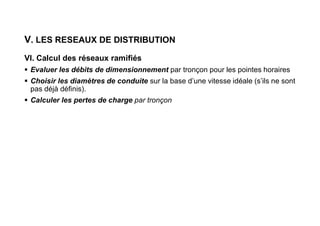 V. LES RESEAUX DE DISTRIBUTION
VI. Calcul des réseaux ramifiés
 Evaluer les débits de dimensionnement par tronçon pour les pointes horaires
 Choisir les diamètres de conduite sur la base d’une vitesse idéale (s’ils ne sont
pas déjà définis).
 Calculer les pertes de charge par tronçon
 