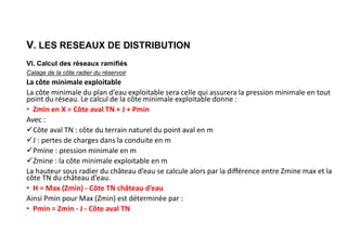 V. LES RESEAUX DE DISTRIBUTION
VI. Calcul des réseaux ramifiés
Calage de la côte radier du réservoir
La côte minimale exploitable
La côte minimale du plan d’eau exploitable sera celle qui assurera la pression minimale en tout
point du réseau. Le calcul de la côte minimale exploitable donne :
• Zmin en X = Côte aval TN + J + Pmin
Avec :
Côte aval TN : côte du terrain naturel du point aval en m
J : pertes de charges dans la conduite en m
Pmine : pression minimale en m
Zmine : la côte minimale exploitable en m
La hauteur sous radier du château d’eau se calcule alors par la différence entre Zmine max et la
côte TN du château d’eau.
• H = Max (Zmin) - Côte TN château d’eau
Ainsi Pmin pour Max (Zmin) est déterminée par :
• Pmin = Zmin - J - Côte aval TN
 