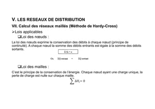V. LES RESEAUX DE DISTRIBUTION
VII. Calcul des réseaux maillés (Méthode de Hardy-Cross)
Lois applicables
Loi des nœuds :
La loi des nœuds exprime la conservation des débits à chaque nœud (principe de
continuité). A chaque nœud la somme des débits entrants est égale à la somme des débits
sortants.
Loi des mailles :
C’est le principe de la conservation de l’énergie. Chaque nœud ayant une charge unique, la
perte de charge est nulle sur chaque maille.
 