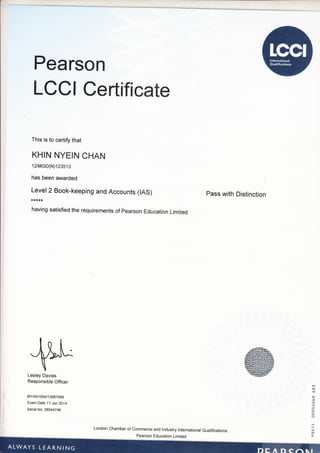 Pearson
LCCI Certificate
This is to certify that
KHIN NYEIN CHAN
12lMGD(N)123513
has been awarded
_r_::.",
, Book-keeping and Accounts (tAS)
having satisfied the requirements of pearson Education Limited
Pass with Distinction
Jrtl'^

Lesley Davies
Responsible Officer
liIYAN1004/12887069
Exam Darc 11 Jun 2Oi4
Serial No. 28544746
,&-h.,@E ! LqE@E@
rE@t@Era
wEMlm6
E@EM]'.qgtr
London Chamber of Commerce and lndustry lnternational eualifications
 