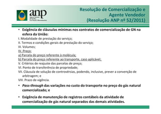 Resolução de Comercialização e
Agente Vendedor
(Resolução ANP nº 52/2011)
• Exigência de cláusulas mínimas nos contratos de comercialização de GN na
esfera da União:
I. Modalidade de prestação do serviço;
II. Termos e condições gerais de prestação do serviço;
III. Volumes;
IV. Preço:
a) Parcela do preço referente à molécula;
b) Parcela do preço referente ao transporte, caso aplicável;
V. Critérios de reajuste das parcelas de preço;
VI. Ponto de transferência de propriedade;
VII. Cláusula de solução de controvérsias, podendo, inclusive, prever a convenção de
arbitragem; e
VIII. Prazo de vigência.
• Pass-through das variações no custo do transporte no preço do gás natural
comercializado; e
• Exigência de manutenção de registros contábeis da atividade de
comercialização de gás natural separados das demais atividades.
 