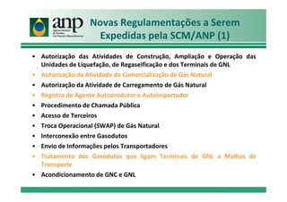 Novas Regulamentações a Serem
Expedidas pela SCM/ANP (1)
• Autorização das Atividades de Construção, Ampliação e Operação das
Unidades de Liquefação, de Regaseificação e dos Terminais de GNL
• Autorização da Atividade de Comercialização de Gás Natural
• Autorização da Atividade de Carregamento de Gás Natural
• Registro de Agente Autoprodutor e Autoimportador
• Procedimento de Chamada Pública• Procedimento de Chamada Pública
• Acesso de Terceiros
• Troca Operacional (SWAP) de Gás Natural
• Interconexão entre Gasodutos
• Envio de Informações pelos Transportadores
• Tratamento dos Gasodutos que ligam Terminais de GNL a Malhas de
Transporte
• Acondicionamento de GNC e GNL
 