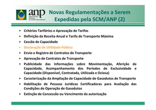 Novas Regulamentações a Serem
Expedidas pela SCM/ANP (2)
• Critérios Tarifários e Aprovação de Tarifas
• Definição da Receita Anual e Tarifa de Transporte Máxima
• Cessão de Capacidade
• Declaração de Utilidade Pública
• Envio e Registro de Contratos de Transporte
• Aprovação de Contratos de Transporte
• Publicidade das Informações sobre Movimentação, Aferição de
Capacidade, Acompanhamento dos Períodos de Exclusividade e
Capacidade (Disponível, Contratada, Utilizada e Ociosa)
• Caracterização da Ampliação de Capacidade de Gasodutos de Transporte
• Habilitação de Pessoas Jurídicas Certificadoras para Avaliação das
Condições de Operação de Gasodutos
• Extinção de Concessão ou Vencimento da autorização
 
