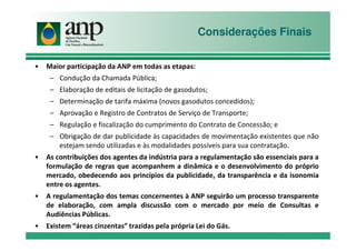 Considerações Finais
• Maior participação da ANP em todas as etapas:
– Condução da Chamada Pública;
– Elaboração de editais de licitação de gasodutos;
– Determinação de tarifa máxima (novos gasodutos concedidos);
– Aprovação e Registro de Contratos de Serviço de Transporte;
– Regulação e fiscalização do cumprimento do Contrato de Concessão; e– Regulação e fiscalização do cumprimento do Contrato de Concessão; e
– Obrigação de dar publicidade às capacidades de movimentação existentes que não
estejam sendo utilizadas e às modalidades possíveis para sua contratação.
• As contribuições dos agentes da indústria para a regulamentação são essenciais para a
formulação de regras que acompanhem a dinâmica e o desenvolvimento do próprio
mercado, obedecendo aos princípios da publicidade, da transparência e da isonomia
entre os agentes.
• A regulamentação dos temas concernentes à ANP seguirão um processo transparente
de elaboração, com ampla discussão com o mercado por meio de Consultas e
Audiências Públicas.
• Existem “áreas cinzentas” trazidas pela própria Lei do Gás.
 