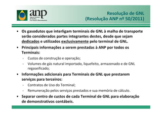 Resolução de GNL
(Resolução ANP nº 50/2011)
• Os gasodutos que interligam terminais de GNL à malha de transporte
serão considerados partes integrantes destes, desde que sejam
dedicados e utilizados exclusivamente pelo terminal de GNL.
• Principais informações a serem prestadas à ANP por todos os
Terminais:
- Custos de construção e operação;- Custos de construção e operação;
- Volumes de gás natural importado, liquefeito, armazenado e de GNL
regaseificado;
• Informações adicionais para Terminais de GNL que prestarem
serviços para terceiros:
- Contratos de Uso do Terminal;
- Remuneração pelos serviços prestados e sua memória de cálculo.
• Separar centro de custos de cada Terminal de GNL para elaboração
de demonstrativos contábeis.
 