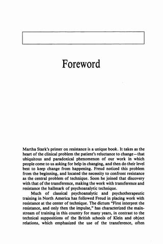 Foreword
Martha Stark's primer on resistance is a unique book. It takes as the
heart of the clinical problem the patient's reluctance to change-that
ubiquitous and paradoxical phenomenon of our work in which
people come to us asking for help in changing, and then do their level
best to keep change from happening. Freud noticed this problem
from the beginning, and located the necessity to confront resistance
as the central problem of technique. Soon he joined that discovery
with that of the transference, making the work with transference and
resistance the hallmark of psychoanalytic technique.
Much of classical psychoanalytic and psychotherapeutic
training in North America has followed Freud in placing work with
resistance at the center of technique. The dictum ''First interpret the
resistance, and only then the impulse," has characterized the main-
stream of training in this country for many years, in contrast to the
technical suppositions of the British schools of Klein and object
relations, which emphasized the use of the transference, often
 