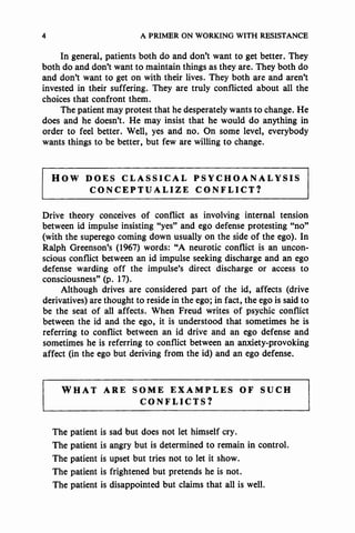 4 A PRIMER ON WORKING WITH RESISTANCE
In general, patients both do and don't want to get better. They
both do and don't want to maintain things as they are. They both do
and don't want to get on with their lives. They both are and aren't
invested in their suffering. They are truly conflicted about all the
choices that confront them.
The patient may protest that he desperately wants to change. He
does and he doesn't. He may insist that he would do anything in
order to feel better. Well, yes and no. On some level, everybody
wants things to be better, but few are willing to change.
HOW DOES CLASSICAL PSYCHOANALYSIS
CONCEPTUALIZE CONFLICT?
Drive theory conceives of conflict as involving internal tension
between id impulse insisting "yes" and ego defense protesting "no"
(with the superego coming down usually on the side of the ego). In
Ralph Greenson's (1967) words: "A neurotic conflict is an uncon-
scious conflict between an id impulse seeking discharge and an ego
defense warding off the impulse's direct discharge or access to
consciousness" (p. 17).
Although drives are considered part of the id, affects (drive
derivatives) are thought to reside in the ego; in fact, the ego is said to
be the seat of all affects. When Freud writes of psychic conflict
between the id and the ego, it is understood that sometimes he is
referring to conflict between an id drive and an ego defense and
sometimes he is referring to conflict between an anxiety-provoking
affect (in the ego but deriving from the id) and an ego defense.
WHAT ARE SOME EXAMPLES OF SUCH
CONFLICTS?
The patient is sad but does not let himself cry.
The patient is angry but is determined to remain in control.
The patient is upset but tries not to let it show.
The patient is frightened but pretends he is not.
The patient is disappointed but claims that all is well.
 