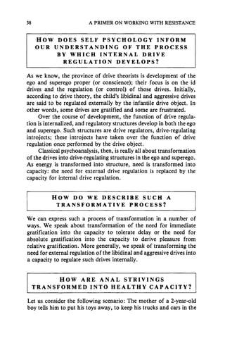38 A PRIMER ON WORKING WITH RESISTANCE
HOW DOES SELF PSYCHOLOGY INFORM
OUR UNDERSTANDING OF THE PROCESS
BY WHICH INTERNAL DRIVE
REGULATION DEVELOPS?
As we know, the province of drive theorists is development of the
ego and superego proper (or conscience); their focus is on the id
drives and the regulation (or control) of those drives. Initially,
according to drive theory, the child's libidinal and aggressive drives
are said to be regulated externally by the infantile drive object. In
other words, some drives are gratified and some are frustrated.
Over the course of development, the function of drive regula-
tion is internalized, and regulatory structures develop in both the ego
and superego. Such structures are drive regulators, drive-regulating
introjects; these introjects have taken over the function of drive
regulation once performed by the drive object.
Classical psychoanalysis, then, is really all about transformation
of the drives into drive-regulating structures in the ego and superego.
As energy is transformed into structure, need is transformed into
capacity: the need for external drive regulation is replaced by the
capacity for internal drive regulation.
HOW DO WE DESCRIBE SUCH A
TRANSFORMATIVE PROCESS?
We can express such a process of transformation in a number of
ways. We speak about transformation of the need for immediate
gratification into the capacity to tolerate delay or the need for
absolute gratification into the capacity to derive pleasure from
relative gratification. More generally, we speak of transforming the
need for external regulation of the libidinal and aggressive drives into
a capacity to regulate such drives internally.
HOW ARE ANAL STRIVINGS
TRANSFORMED INTO HEALTHY CAPACITY?
Let us_consider the following scenario: The mother of a 2-year-old
boy tells him to put his toys away, to keep his trucks and cars in the
 