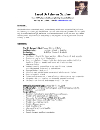 Saeed Ur Rehman Gazdher
House#364/A, Qasimabad Housing Society, Liaquatabad Karachi
CELL: +92 345 3115834 ▪ E-mail: sur.gazdher@gmail.com
Objective:
I expect to associate myself with a professionally driven, well-respected organization
by pursuing a challenging, responsible, dynamic and rewarding career and applying
my academic knowledge, expertise, skills and enthusiasm; which will assist my career
development and contribute effectively to the progress of the organization and the
society as well.
Experience:
The City Schools Pvt Ltd. (August 2013 to till Date)
Brief Description: Leading school in Pakistan.
Designation: Sr. Officer Accounts & Admin
Responsibilities:
 Working on Oracle 12c (latest Version) – Billing, Payroll, HR & AP Module.
 Prepare annual and monthly budget.
 Prepare daily Petty Cash Imprest & Bank Statement and sends it to the
Regional Office on weekly basis along with the supporting
documentation.
 Analyze monthly expenditure of each section and prepare
monthly/annual statements of expenditure.
 Reconciliation cash in hand
 Maintain Bank reconciliation records and reimbursement details.
 Prepare monthly payroll
 To ensure Tax deduction at source from suppliers / contractors as per rules.
 Organize all school function i.e. (Annual & seasons Function)
 Worked on all Repair & Maintenance during the year.
SYMBIOSIS TECHNOLOGIES(October 2012 to July 2013)
Brief Description: Symbiosis Technologies is an online shopping website.
Designation: Accountant
Responsibilities:
 Establish, maintain and reconcile the general ledger.
 Prepare and reconcile bank statements.
 Reconcile the Sales Reports of TCS, OCS & blueEX.
 Prepare Commission for the Services Providers.
 Prepare income statements.
 Prepare Balance sheet.
 Cash flow Planning.
 Also working as internal auditor.
 Budgeting
 Issued cheques for all accounts due.
 