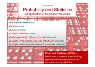 A Review of
Probability and Statistics
-its application in Composite Materials-
Outline of Presentation
Definition (basic)
Timeline (history)
Chinese Contribution (social)
1
Shameel Farhan (夏明汉夏明汉夏明汉夏明汉)
PhD student in Materials Science & Engg.
Specialization in Composite Materials
Student Number 2013410005
Chinese Contribution (social)
Statistical probability of love at first sight (literature)
Example 1:Probability based design of C-channel (technical)
Example 2:Weibull fracture analysis of composites (technical)
 