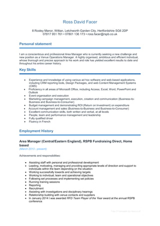 Free CV template by reed.co.uk
Ross David Facer
8 Roxley Manor, Willian, Letchworth Garden City, Hertfordshire SG6 2DP
07817 951 761 • 07801 136 173 • ross.facer@rspb.co.uk
Personal statement
I am a conscientious and professional Area Manager who is currently seeking a new challenge and
new position as a Venue Operations Manager. A highly organised, ambitious and efficient individual,
whose thorough and precise approach to his work and role has yielded excellent results to date and
throughout his entire career history.
Key Skills
 Experience and knowledge of using various ad hoc software and web-based applications,
including CRM reporting tools, Design Packages, and web Content Management Systems
(CMS)
 Proficiency in all areas of Microsoft Office, including Access, Excel, Word, PowerPoint and
Outlook
 Event organisation and execution
 Marketing campaign management, execution, creation and communication (Business-to-
Business and Business-to-Consumer)
 Budget management and demonstrating ROI (Return on Investment) on expenditure
 Account management and sales (Business-to-Business and Business-to-Consumer)
 Excellent communication skills, both written and verbal, at all levels
 People, team and performance management and leadership
 Fully qualified driver
 Fluency in French
Employment History
Area Manager (Central/Eastern England), RSPB Fundraising Direct, Home
based
(March 2013 - present)
Achievements and responsibilities:
 Assisting staff with personal and professional development
 Leading, motivating, managing and providing appropriate levels of direction and support to
individuals within the team depending on the situation
 Working successfully towards and achieving targets
 Working to individual, team and operational objectives
 Following set processes and implementing set policies
 Running training sessions
 Reporting
 Recruitment
 Assisting with investigations and disciplinary hearings
 Relationship building with venue contacts and suppliers
 In January 2014 I was awarded RFD Team Player of the Year award at the annual RSPB
conference
 
