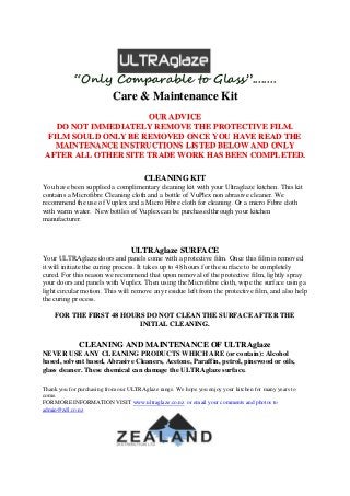 “Only Comparable to Glass”........
Care & Maintenance Kit
OUR ADVICE
DO NOT IMMEDIATELY REMOVE THE PROTECTIVE FILM.
FILM SOULD ONLY BE REMOVED ONCE YOU HAVE READ THE
MAINTENANCE INSTRUCTIONS LISTED BELOW AND ONLY
AFTER ALL OTHER SITE TRADE WORK HAS BEEN COMPLETED.
CLEANING KIT
You have been supplied a complimentary cleaning kit with your Ultraglaze kitchen. This kit
contains a Microfibre Cleaning cloth and a bottle of VuPlex non abrasive cleaner. We
recommend the use of Vuplex and a Micro Fibre cloth for cleaning. Or a micro Fibre cloth
with warm water. New bottles of Vuplex can be purchased through your kitchen
manufacturer.
ULTRAglaze SURFACE
Your ULTRAglaze doors and panels come with a protective film. Once this film is removed
it will initiate the curing process. It takes up to 48 hours for the surface to be completely
cured. For this reason we recommend that upon removal of the protective film, lightly spray
your doors and panels with Vuplex. Then using the Microfibre cloth, wipe the surface using a
light circular motion. This will remove any residue left from the protective film, and also help
the curing process.
FOR THE FIRST 48 HOURS DO NOT CLEAN THE SURFACE AFTER THE
INITIAL CLEANING.
CLEANING AND MAINTENANCE OF ULTRAglaze
NEVER USE ANY CLEANING PRODUCTS WHICH ARE (or contain): Alcohol
based, solvent based, Abrasive Cleaners, Acetone, Paraffin, petrol, pinewood or oils,
glass cleaner. These chemical can damage the ULTRAglaze surface.
Thank you for purchasing from our ULTRAglaze range. We hope you enjoy your kitchen for many years to
come.
FOR MORE INFORMATION VISIT www.ultraglaze.co.nz or email your comments and photos to
admin@zdl.co.nz
 