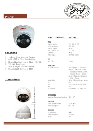 PS-581
Features
> Indoor Dome Analog Camera
> AHD 1280 x 720 Resolution
> Min.illumination : 0Lux (IR ON)
> IR cut function,
Day @ Night surveillance
> Waterproof Level : IP66
Specifications PS-581
Dimensions
VIDEO
Imaging Device 1/4" CMOS OV 9712
Effective Pixels 1280*720
Scaning System PAL/NTSC
Min. Illumination 0.01 LUX
S/N Ratio >=69dB
Video Output AHD VIDEO (720P)
LENS
Lens Type 3.6 mm.
OPERATIONAL
On Screen Display OSD language: (12 countries)
English / Simplified Chinese
/ Traditional Chinese /German
/ French / Italian / Spanish /
Polish / Russian / Portuguese
/ Dutch / Turkish
Day & Night IR cut Filter With Auto Switch
BLC AUTO
AES AUTO/1/50(1/60)-1/100,000sec
AWB AUTO
IR Distance 10-20 meters 2 IR Array LED
ENVIRONMENTAL
operation Temperature/Humidity -20º ~ 50º
ELECTRICAL
Input Voltage/Current 12V DC ±10%
Power Consumption Max. 12W
MECHANICAL
Color/Material White
Dimensions(WxHxD) 90x90x85
Weight 450g.
90mm.85mm.
 