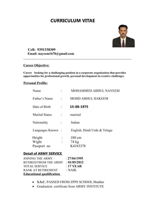 CURRICULUM VITAE
Cell: 9391338309
Email: nayeem1670@gmail.com
________________________________________________________________
Career Objective:
Career Seeking for a challenging position in a corporate organization that provides
opportunities for professional growth, personal development in creative challenges.
Personal Profile:
Name : MOHAMMED ABDUL NAYEEM
Father’s Name : MOHD ABDUL HAKEEM
Date of Birth : 15-08-1975
Marital Status : married
Nationality : Indian
Languages Known : English, Hindi Urdu & Telugu
. Height : 180 cm
Wight : 74 kg
Passport no K4183378
Detail of ARMY SERVICE
JOINING THE ARMY – : 27/04/1995
RETIRED FROM THE ARMY : 01/05/2012
TOTAL SERVICE : 17 YEAR
RANK AT RETIREMENT : NAIK
Educational qualification
• S.S.C. PASSED FROM ZPPS SCHOOL.Maddur
• Graduation certificate from ARMY INSTITUTE
 