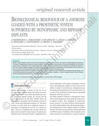 original research article
ORAL & Implantology - Vol. IX - Suppl. 1/2016 to N. 4/2016 65
Introduction
Modern implantology is based on the use of en-
dosseous dental implants and on the study of osseoin-
tegration processes. The criteria that define the clini-
cal success of implant therapy are several, but the
main requirements are the bone stability shown by
each implant, associated with the absence of bone le-
sions visible with radiological analysis (1). The main-
tenance of crestal bone is an important clinical re-
quirement in evaluating the success of a dental im-
plant. The loss of marginal bone around a dental im-
plant can be caused by many factors; the proper dis-
tribution of the masticatory loads is important and is
closely dependent on the quality and quantity of bone
tissue surrounding the implant. In fact, bone has the
ability to adapt its microstructure, through processes
of resorption and neoformation of new bone matrix, as
a result of the mechanical stimuli that are generated
during the chewing cycles (2).
The ideal condition would be a homogeneous distri-
bution of the masticatory loads along the entire bone-
to-implant surface: this managing of masticatory
forces, however, is in direct relation with the geome-
try of the dental implant and with the chemical-phys-
ical characteristics of the implant surface (3). Studies
based on the finite element analysis (FEA) performed
on different types of implants, showed specific areas
where stresses are concentrated as a result of mastica-
BIOMECHANICAL BEHAVIOUR OF A JAWBONE
LOADED WITH A PROSTHETIC SYSTEM
SUPPORTED BY MONOPHASIC AND BIPHASIC
IMPLANTS
F. INCHINGOLO1
, L. PARACCHINI2
, F. DE ANGELIS3
, A. CIELO4
, A. OREFICI4
,
D. SPITALERI2
, L. SANTACROCE5
, E. GHENO2
, A. PALERMO2
1
Department of Interdisciplinary Medicine, University of Bari “Aldo Moro”, Bari, Italy
2
Private practice
3
Department of Oral and Maxillofacial Sciences, "Sapienza" University of Rome, Rome, Italy
4
Private practice in Rome, Rome, Italy
5
Jonian Department DISGEM, University of Bari “Aldo Moro”, Bari, Italy
SUMMARY
Modern implantology is based on the use of endosseous dental implants and on the study of osseointegration processes.
The loss of marginal bone around a dental implant can be caused by many factors; the proper distribution of the masti-
catory loads is important and is closely dependent on the quality and quantity of bone tissue surrounding the implant. In
fact, bone has the ability to adapt its microstructure, through processes of resorption and neoformation of new bone ma-
trix, as a result of the mechanical stimuli that are generated during the chewing cycles.
The purpose of this article is to redefine in a modern key and in light of current industrial and engineering technology, clin-
ical and biomechanical concepts that characterize the monophasic implants, in order to assess proper use by evaluat-
ing the biomechanical differences with the biphasic implants.
Key words: monophasic implants, biphasic implants, biomechanics, FEM analysis.
©
C
IC
EdizioniInternazionali
 