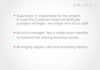 • Supervisor is responsible for the project.
In case the Customer does not dedicate
a project manager, we assign one of our staff.
• Account-manager. Not a single team member
is involved into solving business issues.
• Arranging regular calls and providing reports.
 
