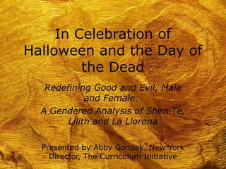 In Celebration of
Halloween and the Day of
the Dead
Redefining Good and Evil, Male
and Female:
A Gendered Analysis of Shen Te,
Lilith and La Llorona
Presented by Abby Gondek, New York
Director, The Curriculum Initiative
 