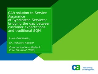 CA’s solution to Service
Assurance
of Syndicated Services:
bridging the gap between
customer expectations
and traditional SQM
Lucia Gradinariu,
Sr. Industry Advisor
Communications Media &
Entertainment (CME)
 