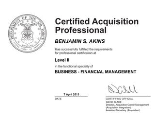 Certified Acquisition
Professional
Has successfully fulfilled the requirements
for professional certification at
in the functional specialty of
DATE CERTIFYING OFFICIAL
BENJAMIN S. AKINS
Level II
BUSINESS - FINANCIAL MANAGEMENT
7 April 2015
DAVID SLADE
Director, Acquisition Career Management
(Acquisition Integration)
Assistant Secretary (Acquisition)
 