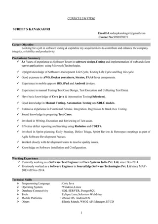 CURRICULUM VITAE
SUDEEP S KANAKAGIRI
Email Id:sudeepkanakagiri@gmail.com
Contact No:9986978071
Career Objective
Looking for a job in software testing & capitalize my acquired skills to contribute and enhance the company
integrity, reliability and productivity.
Professional Summary
 3.4 Years of experience as Software Tester in software design,Testing and implementation of web and client
server applications using Microsoft Technologies.
 Upright knowledge of Software Development Life Cycle, Testing Life Cycle and Bug life cycle.
 Good exposure to AWS, Docker containers, Stratos, PAAS layer components.
 Experience in mobile apps on iOS, iPad and Android devices.
 Experience in manual Testing(Test Case Design, Test Execution and Collecting Test Data).
 Have basic knowledge of Core java & Automation Testing(Selenium).
 Good knowledge in Manual Testing, Automation Testing and SDLC models.
 Extensive experience in Functional, Smoke, Integration, Regression & Black Box Testing.
 Sound knowledge in preparing Test Cases.
 Involved in Writing, Execution and Reviewing of Test cases.
 Effective defect reporting and tracking using Redmine and CDETS.
 Involved in Sprint planning, Daily Standup, Defect Triage, Sprint Review & Retrospect meetings as part of
Agile Software Development Process.
 Worked closely with development teams to resolve quality issues.
 Knowledge on Software Installation and Configuration.
Working Experience
 Currently working as a Software Test Engineer in Cisco Systems India Pvt. Ltd, since Dec-2014.
 Previously worked as a Software Engineer in SourceEdge Software Technologies Pvt. Ltd since MAY-
2013 till Nov-2014.
Technical Skills
 Programming Language : Core Java
 Operating System : Windows,Linux
 Database Connectivity : SQL SERVER, PostgreSQL
 Tools : Eclipse Luna,Selenium Webdriver
 Mobile Platforms : iPhone OS, Android OS
 Others : Elastic Search, WSO2 API Manager, ETCD
1
 