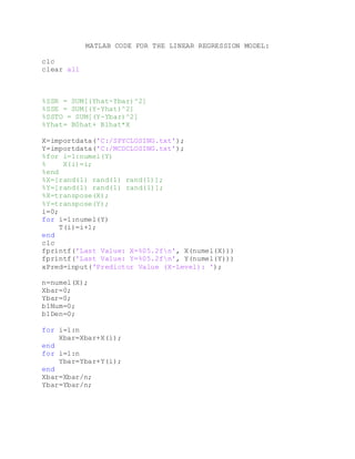 MATLAB CODE FOR THE LINEAR REGRESSION MODEL:
clc
clear all
%SSR = SUM[(Yhat-Ybar)^2]
%SSE = SUM[(Y-Yhat)^2]
%SSTO = SUM[(Y-Ybar)^2]
%Yhat= B0hat+ B1hat*X
X=importdata('C:/SPYCLOSING.txt');
Y=importdata('C:/MCDCLOSING.txt');
%for i=1:numel(Y)
% X(i)=i;
%end
%X=[rand(1) rand(1) rand(1)];
%Y=[rand(1) rand(1) rand(1)];
%X=transpose(X);
%Y=transpose(Y);
i=0;
for i=1:numel(Y)
T(i)=i+1;
end
clc
fprintf('Last Value: X=%05.2fn', X(numel(X)))
fprintf('Last Value: Y=%05.2fn', Y(numel(Y)))
xPred=input('Predictor Value (X-Level): ');
n=numel(X);
Xbar=0;
Ybar=0;
b1Num=0;
b1Den=0;
for i=1:n
Xbar=Xbar+X(i);
end
for i=1:n
Ybar=Ybar+Y(i);
end
Xbar=Xbar/n;
Ybar=Ybar/n;
 