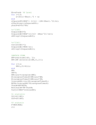 Xh=xPred; %X Level
for i=1:n
x=(X(i)-Xbar).^2 + x;
end
sSquaredYh=MSE*( (1/n)+ ((Xh-Xbar).^2)/x);
sYhatH=sqrt(sSquaredYh);
yhatH=b0+b1*Xh;
%s^2[b0]
Ssquaredb0=0;
Ssquaredb0=MSE*((1/n)+ (Xbar^2)/(x));
sB0=sqrt(Ssquaredb0);
%s^2[b1]
varianceb1=1;
Ssquaredb1=MSE/(x);
sB1=sqrt(Ssquaredb1);
%MATRIX FORM
XM=ones(numel(X), 1);
XM=[XM zeros(size(XM,1),1)];
for i=1:n
XM(i,2)=X(i);
end
XM;
YM=Y;
XMtrans=transpose(XM);
XtransposeTimesX=XMtrans*XM;
XtransposeTimesY=XMtrans*YM;
InverseXXt=inv(XtransposeTimesX);
BETA=InverseXXt*XtransposeTimesY;
YhatM=XM*BETA;
ResidualM=YM-YhatM;
VarCov=MSE*InverseXXt;
%t statistic
tb1=b1/sB1;
tb0=b0/sB0;
%f statstic
F=MSR/MSE;
clc
 