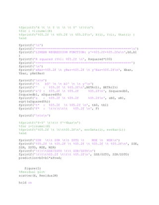 %fprintf('X t t Y t t t Y^ ttn')
%for i =1:numel(X)
%fprintf('%05.2f t %05.2f t %05.2fn', X(i), Y(i), Yhat(i) )
%end
fprintf('n')
fprintf('===================================================n')
fprintf('LINEAR REGRESSION FUNCTION: y^=%05.2f+%05.2fxn',b0,b1
)
fprintf('R squared (%%): %05.2f n', Rsquared*100)
fprintf('===================================================')
fprintf('n')
fprintf('xBar=%05.2f t yBar=%05.2f t y^Bar=%05.2fn', Xbar,
Ybar, yHatBar)
fprintf('nn')
fprintf('t b0^ t t b1^ t t y^n')
fprintf('^ : %05.2f t %05.2fn',BETA(1), BETA(2))
fprintf('s^2 : %05.2f t %05.2f %05.2fn', Ssquaredb0,
Ssquaredb1, sSquaredYh)
fprintf('s : %05.2f t %05.2f %05.2fn', sB0, sB1,
sqrt(sSquaredYh))
fprintf('t* : %05.2f t %05.2f n', tb0, tb1)
fprintf('F* : ttttt %05.2f n', F)
fprintf('nnn')
%fprintf('Y-Y^ ttt Y^-Ybarn')
%for i=1:numel(X)
%fprintf('%05.2f t tt%05.2fn', errData(i), errBar(i))
%end
fprintf('SSE tt SSR tt SSTO t MSE t MSRn')
fprintf('%05.2f t %05.2f t %05.2f t %05.2f t %05.2fn', SSE,
SSR, SSTO, MSE, MSR)
fprintf('tttSSE/SSTO tt SSR/SSTOn')
fprintf('ttt%05.2f ttt %05.2fn', SSE/SSTO, SSR/SSTO)
prediction=b0+b1*xPred;
figure(1)
%Residual plot
scatter(X, ResidualM)
hold on
 