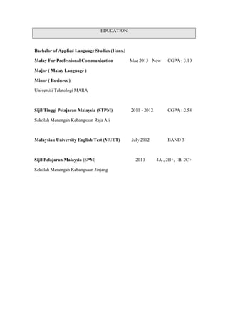 EDUCATION
Bachelor of Applied Language Studies (Hons.)
Malay For Professional Communication Mac 2013 - Now CGPA : 3.10
Major ( Malay Language )
Minor ( Business )
Universiti Teknologi MARA
Sijil Tinggi Pelajaran Malaysia (STPM) 2011 - 2012 CGPA : 2.58
Sekolah Menengah Kebangsaan Raja Ali
Malaysian University English Test (MUET) July 2012 BAND 3
Sijil Pelajaran Malaysia (SPM) 2010 4A-, 2B+, 1B, 2C+
Sekolah Menengah Kebangsaan Jinjang
 